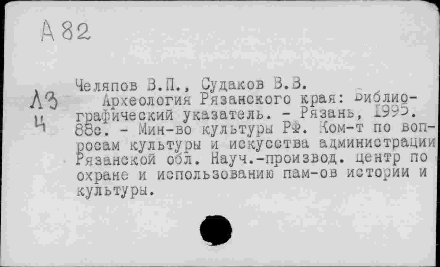 ﻿Челяпов З.П., Судаков В. В»
Археология Рязанского края: библиографический указатель. - Рязань, х99э. 88с. - Мин-во культуры РФ. Ком-т по вопросам культуры и искусства администрации Рязанской обл. Науч.-произвол, центр по охране и использованию пам-ов истории и культуры.